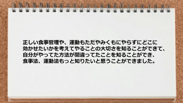 正しい食事管理や、運動もただやみくもにやらずにどこに効かせたいかを考えてやることの大切さを痛感しました