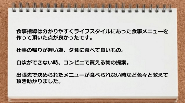 ライフスタイルにあった食事メニューを作って頂けたので、仕事の帰り時、自炊できない時、コンビニで買える物の提案、出張先では助かりました