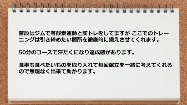 引き締めたい箇所を徹底的に鍛えさせてくれますし食事も食べたいものを取り入れて毎回献立を一緒に考えてくれるので無理なく実践できた。