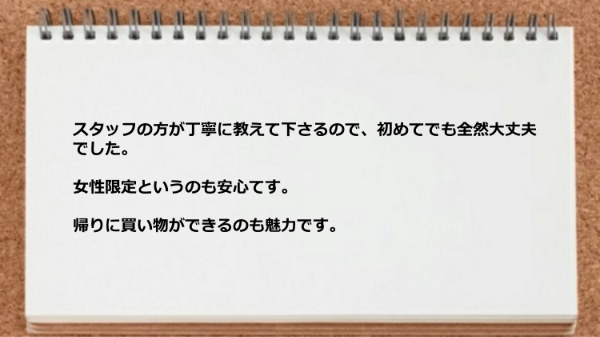 スタッフの方が丁寧に教えて下さるので初めてでも大丈夫ですし、女性限定というのも安心てす。帰りに買い物ができるのも魅力です。