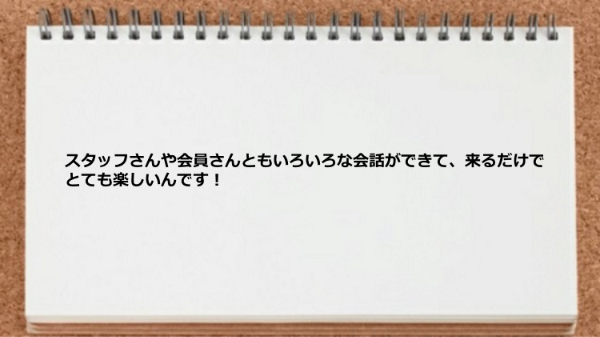 スタッフや会員といろいろな会話ができて来るだけで楽しいです。