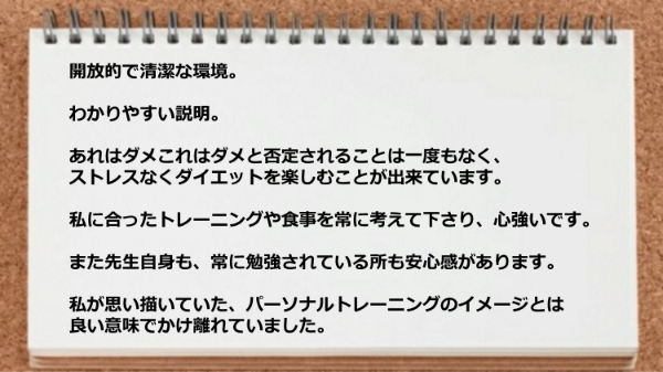 開放的で清潔な環境とわかりやすい説明が魅力で、私に合ったトレーニングや食事を常に考えて下さり心強い。