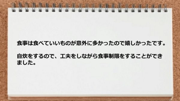 食事は食べていいものが意外に多かったので嬉しかったですし、工夫をしながら食事制限をすることができました。