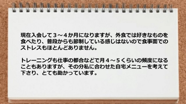 食事面でのストレスもほとんどありませんし、トレーニングも私に合わせた自宅メニューを考えて下さり助かっています。