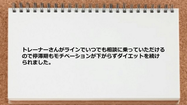 トレーナーがラインでいつでも相談に乗っていただけるのでモチベーションが下がらずダイエットを続けられました。