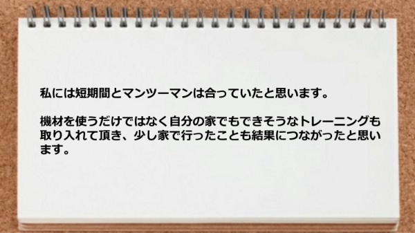 短期間とマンツーマンは合っていましたし、家でもできそうなトレーニングも取り入れて頂けた