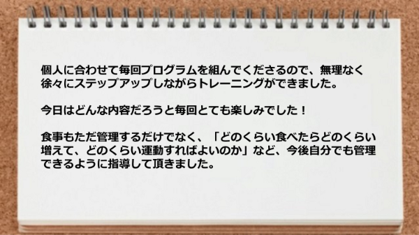 個人に合わせて毎回プログラムを組んでくれるので、無理なくステップアップしながらトレーニングができた。