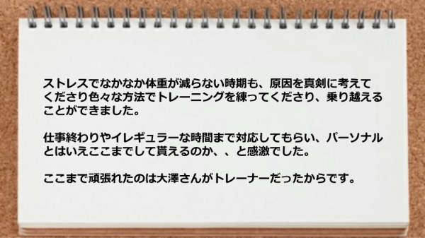 ストレスでなかなか体重が減らない時期も原因を真剣に考えてくれたり仕事終わりやイレギュラーな時間まで対応してもらえた。