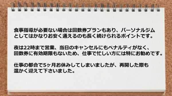 食事指導が必要ない回数券プランもありお安く通えます。夜は22時まで営業、当日のキャンセルにもペナルティがなく仕事で忙しい方にはお勧めです。