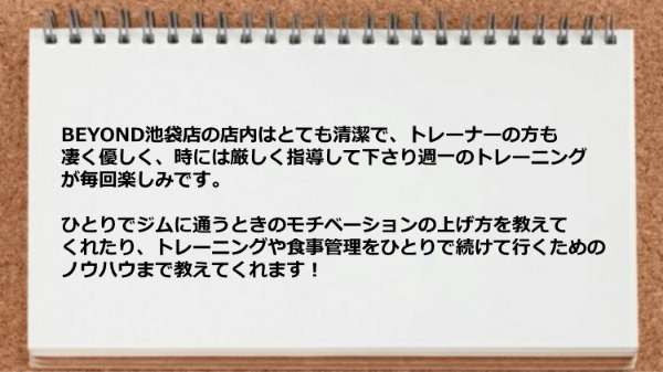   トレーナーは優しく、時には厳しく指導して下さりますし、モチベーションの上げ方、食事管理、ひとりで続けて行くためのノウハウまで教えてくれた