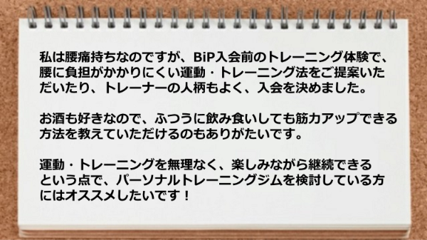   私は腰痛持ちなのですが、腰に負担がかかりにくい運動・トレーニング法を ご提案いただいたり無理なく楽しみながら継続できた。