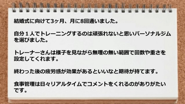 自分1人でトレーニングするのは頑張れないと思いパーソナルジムを選びましたが、 無理の無い範囲で回数や重さを設定してくれますし、食事管理は日々リアルタイムでコメントをくれ助かった。