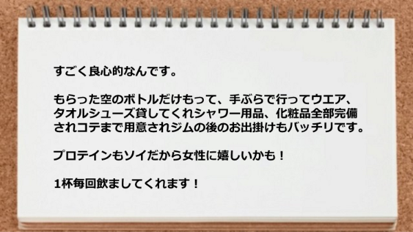 手ぶらで行ってウエア、タオルシューズ貸してくれシャワー用品、化粧品、コテ、プロテインまで用意されているのでジムの後のお出掛けもバッチリです。