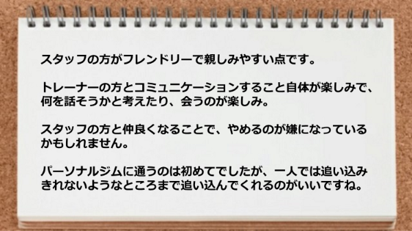 スタッフがフレンドリーで親しみやすいですし、一人では追い込みきれないようなところまで追い込んでくれるのがいいですね。