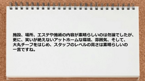 施設、場所、エステや施術、笑いが絶えないアットホームな環境、雰囲気、スタッフのレベルの高さが素晴らしい