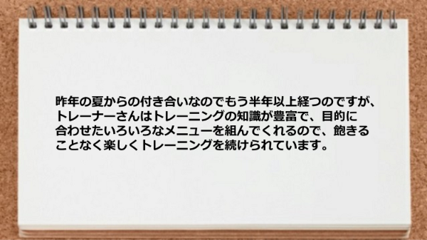 トレーナーは知識が豊富で目的に合わせたメニューを組んでくれるので楽しくトレーニングを続けられています。