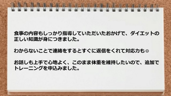 ダイエットの正しい知識が身につきましたし、わからないことで連絡をするとすぐに返信をくれて対応力もお話しも上手です。