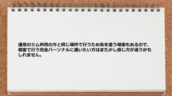 通常のジム利用の方と同じ場所で行うため気を遣う場面もあるので、個室で行う完全パーソナルに通いたい方はまた少し感じ方が違うかもしれません。