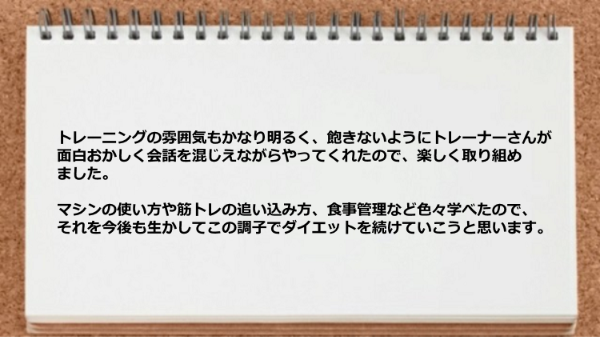 飽きないようにトレーナーさんが面白おかしく会話を混じえながらやってくれたり、 マシンの使い方や筋トレの追い込み方、食事管理などが学べた