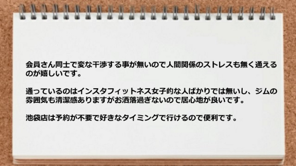 会員さん同士で変な干渉する事が無いので人間関係のストレスも無く通え、ジムの雰囲気も清潔感あ、お洒落過ぎないので居心地が良く、池袋店は予約が不要で好きなタイミングで行けるので便利