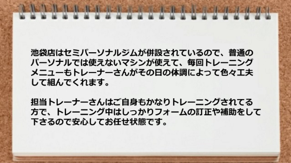 池袋店はセミパーソナルジムが併設されているので、普通のパーソナルでは使えないマシンが使え、 しかもトレーニング中はしっかりフォームの訂正や補助をして下さります