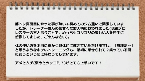 筋トレ初心者ですがトレーナーさんの話術に乗せられて、笑っている間にあっという間に終わってしまいます。アメとムチ(がとても上手いです