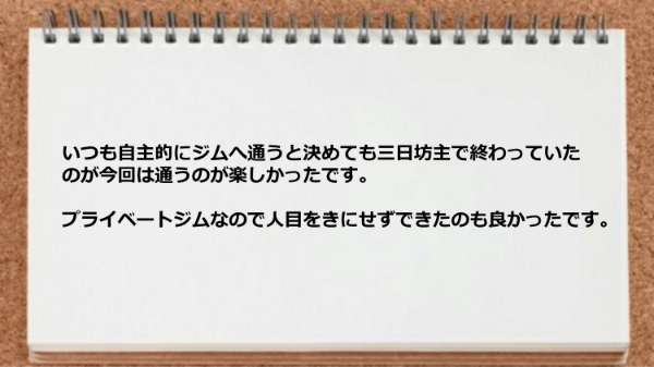 三日坊主で終わっていたのが今回は通うのが楽しかったですし、プライベートジムなので人目をきにせずできたのも良かった