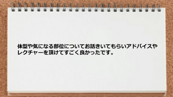 体型や気になる部位についてお話きいてもらいアドバイスやレクチャーをしてもらえました。