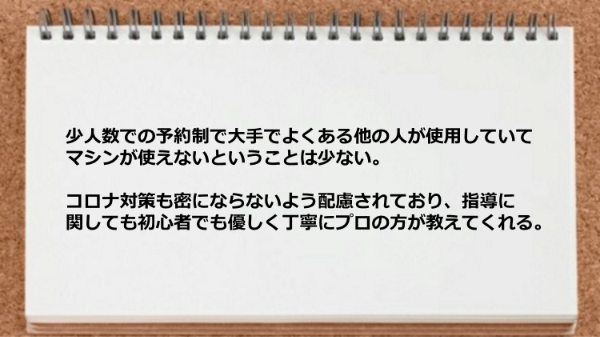 少人数での予約制なのでマシンが使えないということは少なく、コロナ対策も配慮されており指導に関しても丁寧に教えてくれます。