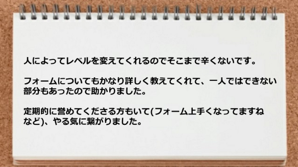 人によってレベルを変えてくれますし、フォームについても詳しく教えてくれて定期的に誉めてくださる方もいてやる気に繋がりました。