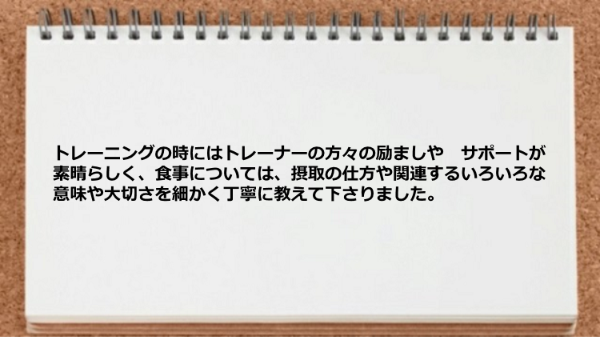 トレーナーの励ましや　サポートが素晴らしく、食事については、摂取の仕方や関連するいろいろな意味や大切さを教わりました。