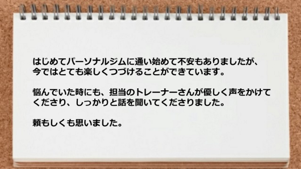 はじめてパーソナルジムに通い始めて不安もありましたが、とても楽しくつづけています。悩んでいた時にはトレーナーが優しく声をかけてくださりました。