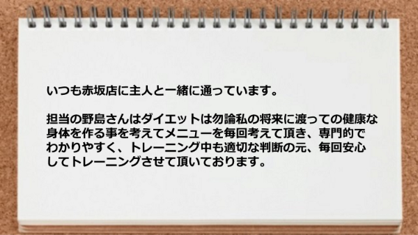 赤坂店に主人と一緒に通っていますが、トレーナーは将来に渡っての健康な身体を作る事を考えてメニューを毎回考えて頂き、専門的でわかりやすいです。