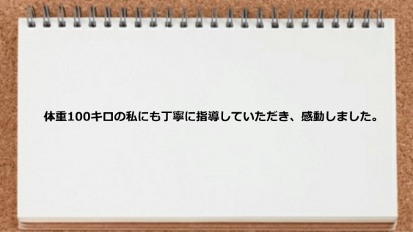 体重100キロの私にも指導していただき感動しました。