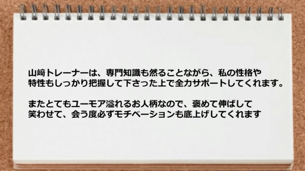 トレーナーは専門知識も然ることながら、私の性格や特性もしっかり把握した上でサポートしてくれ、 モチベーションも底上げしてくれました。