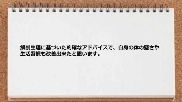 解剖生理に基づいた的確なアドバイスで自身の体の堅さや生活習慣も改善できました。