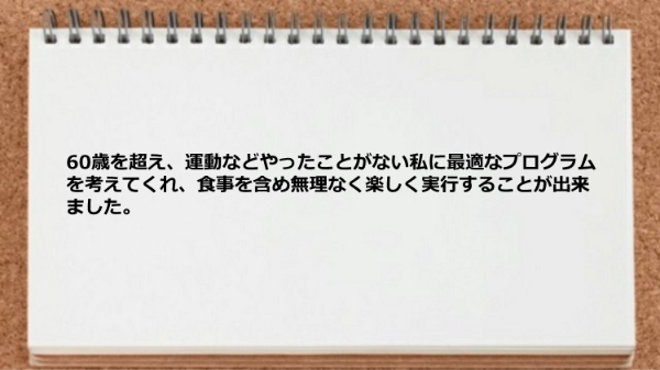 運動などやったことがない私に最適なプログラムを考えてくれ、食事を含め無理なく楽しく実行できた