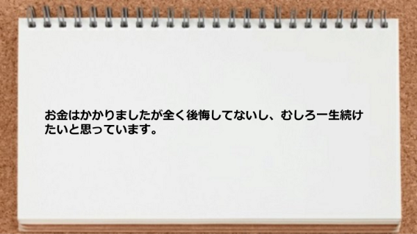 お金はかかりましたが後悔してないし一生続けたいです。