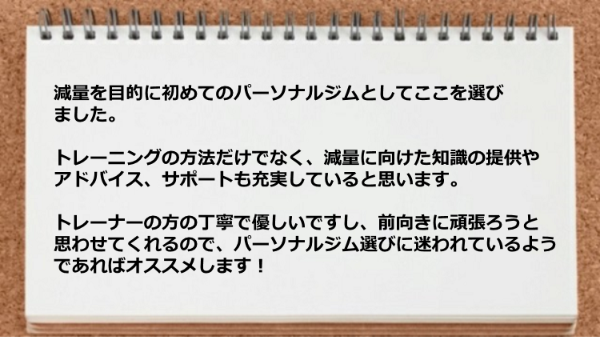 トレーナーの方の丁寧で優しく、トレーニングの方法、減量に向けた知識の提供やアドバイス、サポートも充実しています。