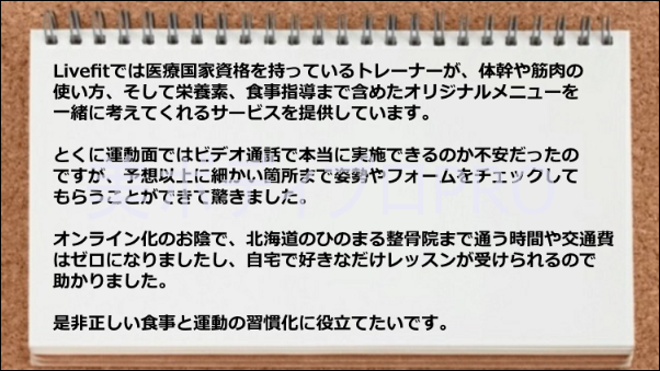 細かい姿勢やフォームをチェックができて驚いた、移動時間や交通費はゼロになった、運動や食事のオリジナルメニューが素晴らしい