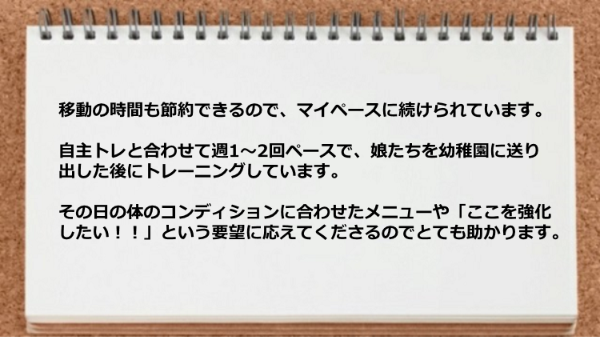 移動の時間も節約できるのでマイペースに続けられますし、 その日の体のコンディションに合わせたメニューや要望に応えてくれるので助かる