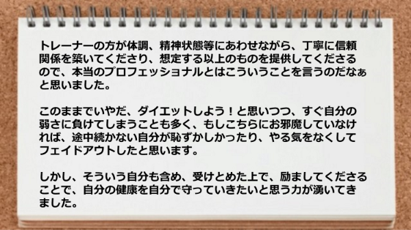 トレーナーが体調、精神状態等にあわせながら丁寧に信頼関係を築いてくれ、これが本当のプロフェッショナルだと思いました