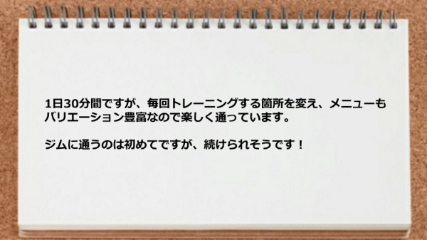 1日30分間で毎回トレーニングする箇所を変えメニューもバリエーション豊富なので楽しく通えます。