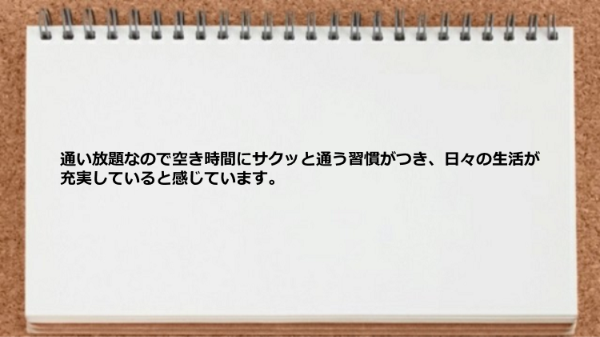 通い放題なので空き時間に通う習慣がついて毎日が充実しました。