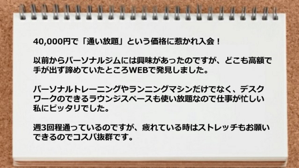 パーソナルトレーニングやランニングマシンだけでなくデスクワークのできるラウンジスペースも使い放題なので仕事が忙しい私にピッタリでした。