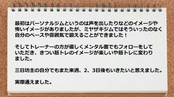 トレーナーのが優しくメンタル面でフォローをしてくれ、きつい筋トレのイメージが楽しいや筋トレに変わりました。