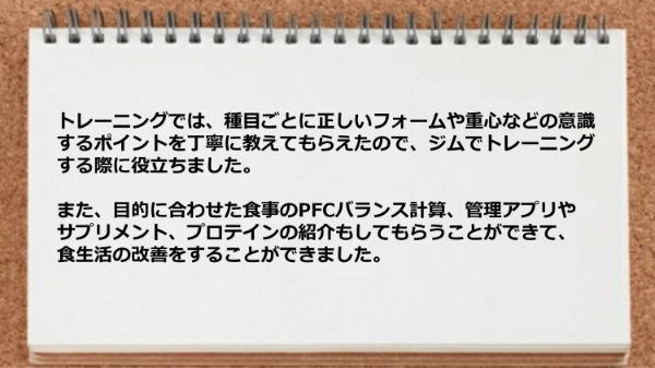 種目ごとに正しいフォームや重心などの意識するポイントや、目的に合わせた食事のPFCバランス計算、管理アプリやサプリメント、プロテインの紹介してもらえました。