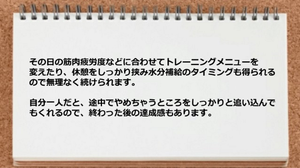 その日の筋肉疲労度などに合わせてメニューを変えたり、休憩を挟んで水分補給のタイミングも得られるので無理なく続けられます。