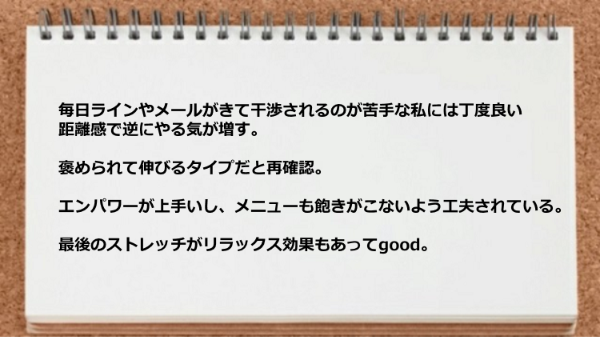 丁度良い距離感で逆にやる気が増し、エンパワーが上手いし、メニューも飽きがこないよう工夫されていて、最後のストレッチがリラックス効果もあります。