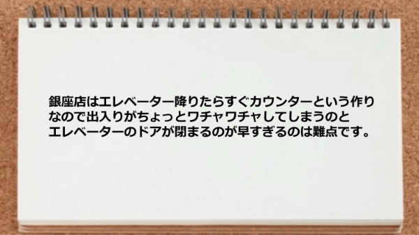 銀座店はカウンターんの作りとエレベーターのドアが閉まるのが早すぎるのが欠点です